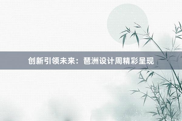 创新引领未来：琶洲设计周精彩呈现