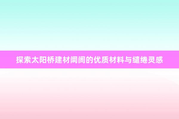 探索太阳桥建材阛阓的优质材料与缱绻灵感