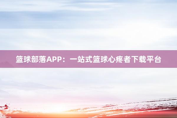 篮球部落APP：一站式篮球心疼者下载平台